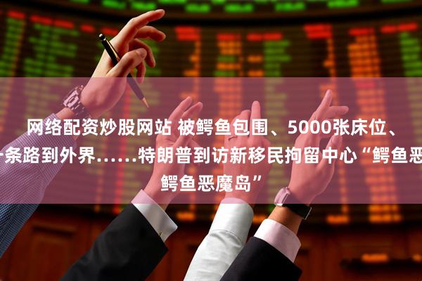 网络配资炒股网站 被鳄鱼包围、5000张床位、只有一条路到外界……特朗普到访新移民拘留中心“鳄鱼恶魔岛”