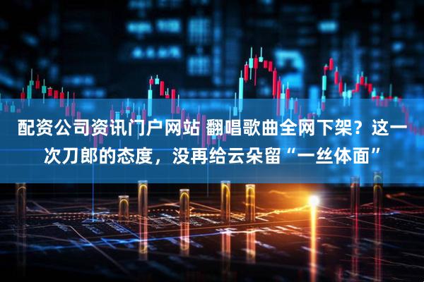 配资公司资讯门户网站 翻唱歌曲全网下架？这一次刀郎的态度，没再给云朵留“一丝体面”