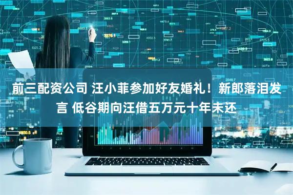 前三配资公司 汪小菲参加好友婚礼！新郎落泪发言 低谷期向汪借五万元十年未还