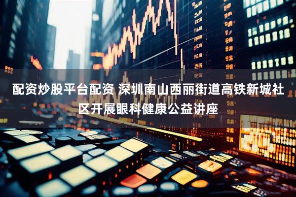配资炒股平台配资 深圳南山西丽街道高铁新城社区开展眼科健康公益讲座