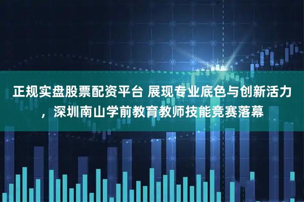 正规实盘股票配资平台 展现专业底色与创新活力，深圳南山学前教育教师技能竞赛落幕
