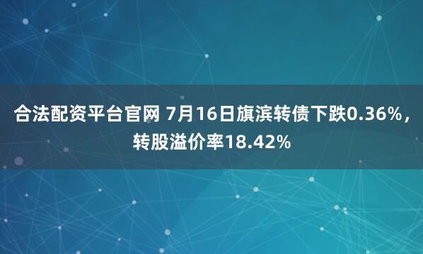 合法配资平台官网 7月16日旗滨转债下跌0.36%，转股溢价率18.42%