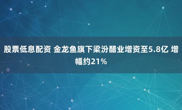 股票低息配资 金龙鱼旗下梁汾醋业增资至5.8亿 增幅约21%