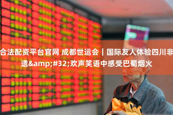 合法配资平台官网 成都世运会｜国际友人体验四川非遗&#32;欢声笑语中感受巴蜀烟火