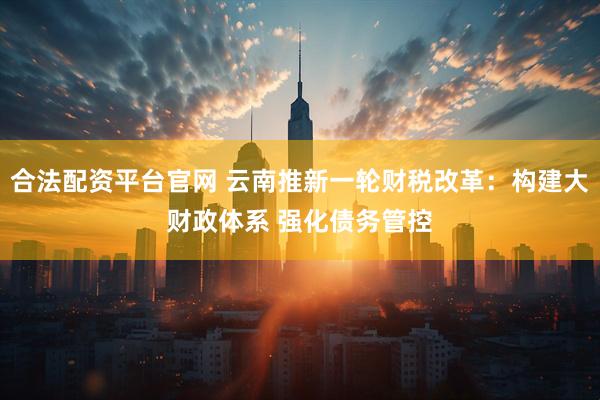 合法配资平台官网 云南推新一轮财税改革:构建大财政体系 强化债务管控