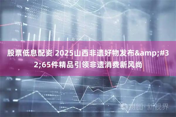 股票低息配资 2025山西非遗好物发布 65件精品引领非遗消费新风尚