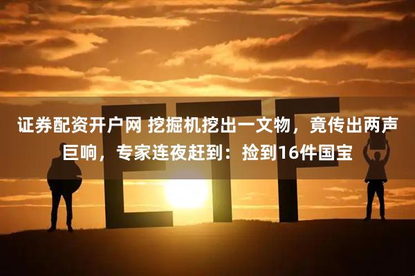 证券配资开户网 挖掘机挖出一文物，竟传出两声巨响，专家连夜赶到：捡到16件国宝